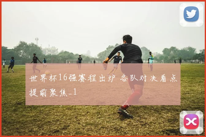 世界杯16强赛程出炉 各队对决看点提前聚焦_1