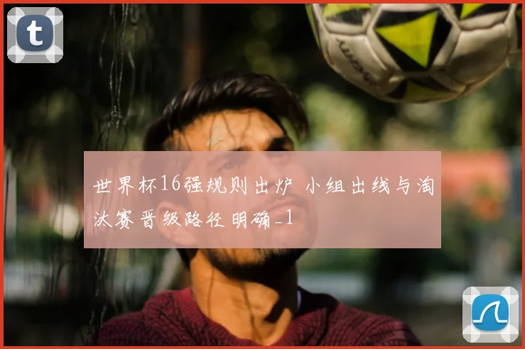 世界杯16强规则出炉 小组出线与淘汰赛晋级路径明确_1