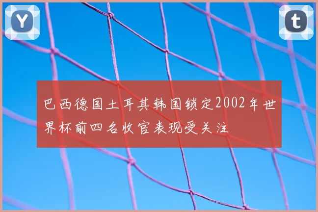 巴西德国土耳其韩国锁定2002年世界杯前四名收官表现受关注