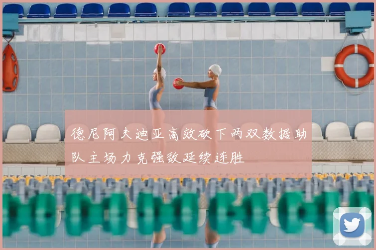 德尼阿夫迪亚高效砍下两双数据助队主场力克强敌延续连胜