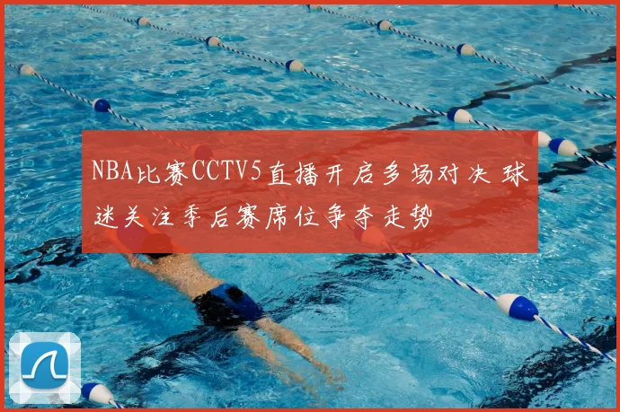NBA比赛CCTV5直播开启多场对决 球迷关注季后赛席位争夺走势