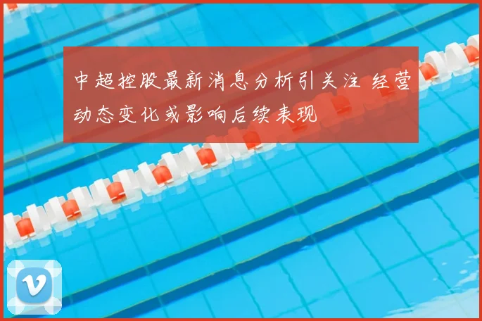 中超控股最新消息分析引关注 经营动态变化或影响后续表现