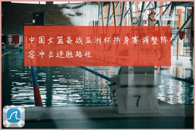 中国女篮备战亚洲杯热身赛调整阵容冲击连胜路径