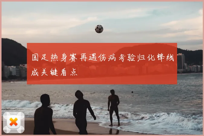 国足热身赛再遇伤病考验归化锋线成关键看点