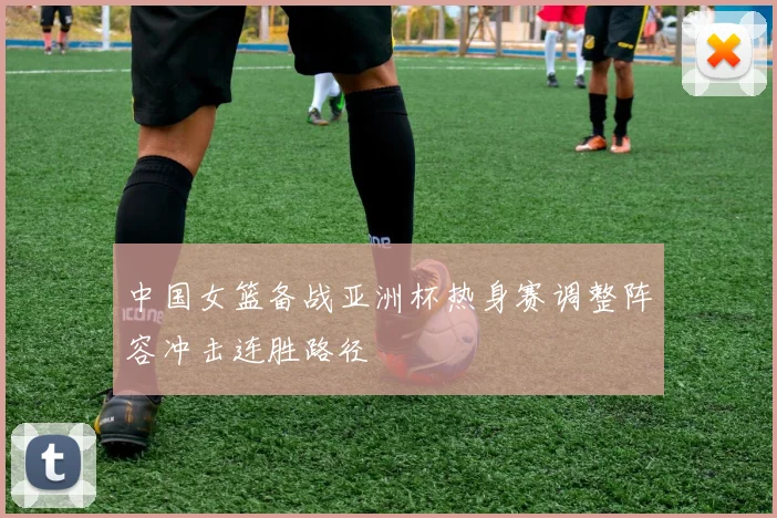 中国女篮备战亚洲杯热身赛调整阵容冲击连胜路径