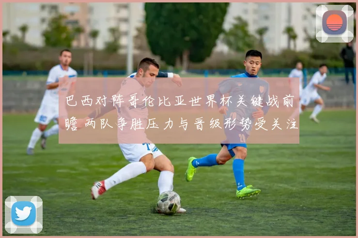 巴西对阵哥伦比亚世界杯关键战前瞻 两队争胜压力与晋级形势受关注